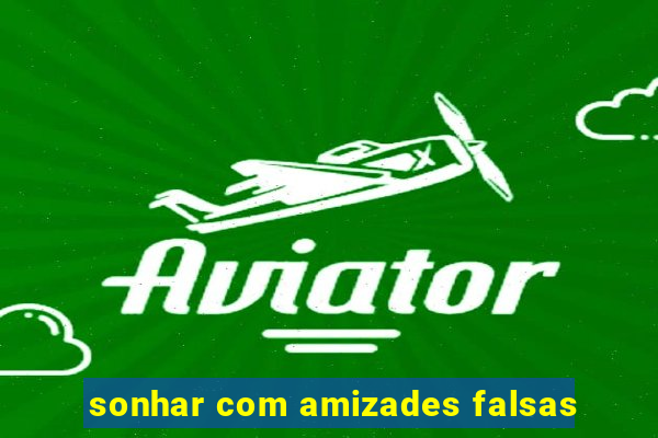 sonhar com amizades falsas